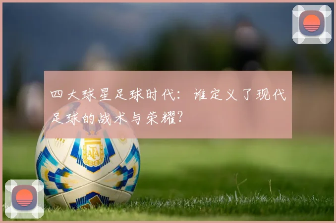 四大球星足球时代：谁定义了现代足球的战术与荣耀？