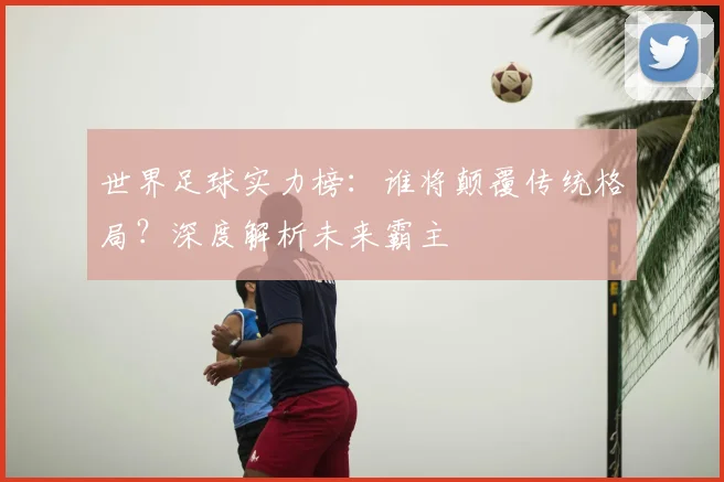 世界足球实力榜:谁将颠覆传统格局?深度解析未来霸主
