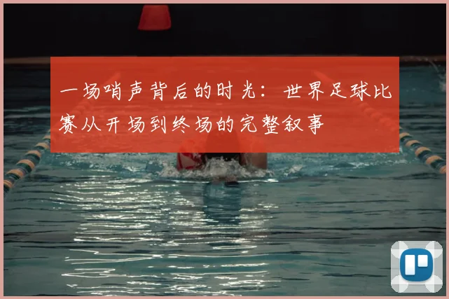 一场哨声背后的时光:世界足球比赛从开场到终场的完整叙事