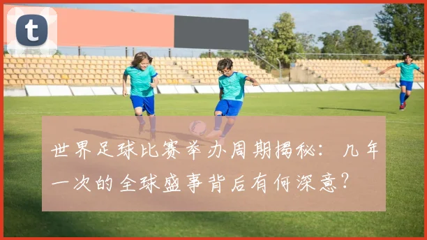 世界足球比赛举办周期揭秘:几年一次的全球盛事背后有何深意?