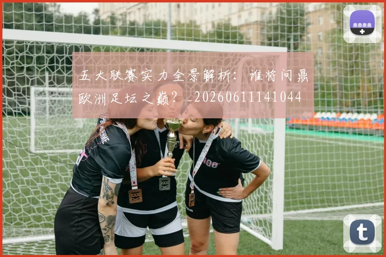 五大联赛实力全景解析:谁将问鼎欧洲足坛之巅?_20260611141044