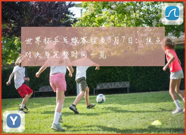 世界杯乒乓球赛程表5月7日:焦点对决与完整时间一览