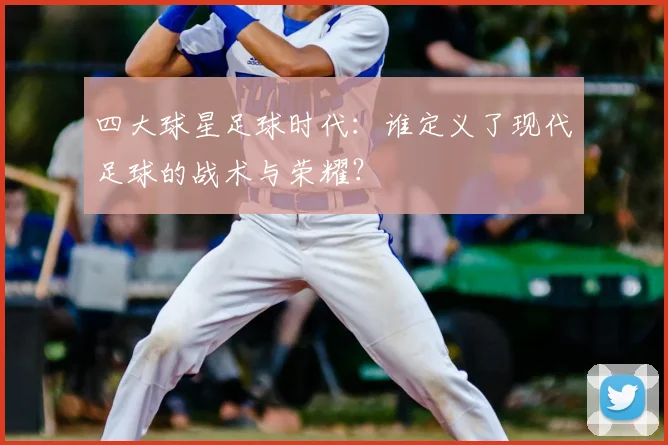 四大球星足球时代：谁定义了现代足球的战术与荣耀？