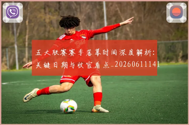 五大联赛赛季落幕时间深度解析：关键日期与收官看点_20260611141821