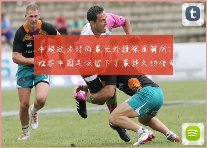 中超效力时间最长外援深度解析:谁在中国足坛留下了最持久的传奇足迹?