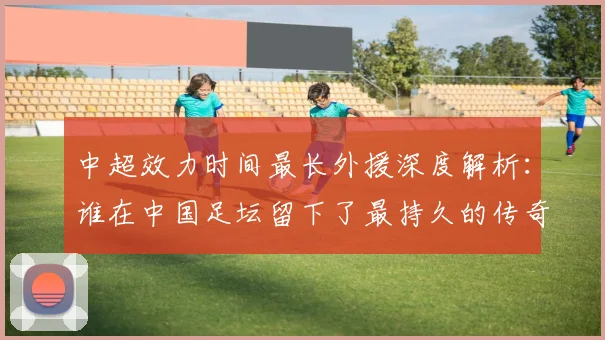 中超效力时间最长外援深度解析:谁在中国足坛留下了最持久的传奇足迹?