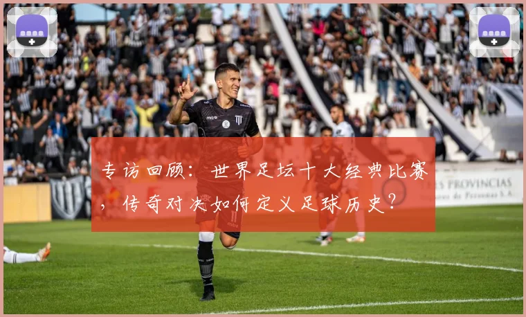 专访回顾:世界足坛十大经典比赛,传奇对决如何定义足球历史?